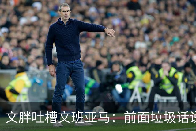 文胖吐槽文班亚马：前面垃圾话说得响 关键时刻却跑不动了